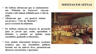 SOFISTAS EM ATENAS
• Os Sofistas afirmavam que os ensinamentos
dos “Filósofos da Natureza” estavam
errados e não tinham utilidade para a vida da
polis.
• Afirmavam que era possível ensinar
aos jovens a “Arte da Retórica”;
para o exercício da cidadania.
• Os Sofistas ensinavam técnicas de persuasão
para os jovens que, assim, aprendiam a
defender a posição ou opinião numa
assembléia; ganhando as discussões.
• Esse modelo educacional formava excelentes
oradores que, nas assembleias públicas,
fazendo uso da palavra livre, pronunciavam
discursos convincentes e oportunos.
 
