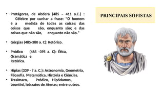 PRINCIPAIS SOFISTAS
• Protágoras, de Abdera (485 – 411 a.C.) :
Célebre por cunhar a frase: “O homem
é a medida de todas as coisas: das
coisas que são, enquanto são; e das
coisas que não são, enquanto não são.”
• Górgias (485-380 a. C): Retórico.
• Pródico (465 -395 a. C): Ética,
Gramática e
Retórica.
• Hípias (339 - ? a. C.): Astronomia, Geometria,
Filosofia, Matemática, História e Ciências.
• Trasímaco, Pródico, Hipódamos,
Leontini, Isócrates de Atenas; entre outros.
 