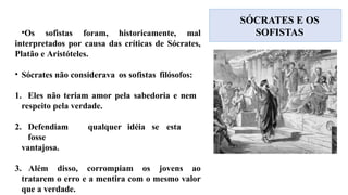 SÓCRATES E OS
SOFISTAS
•Os sofistas foram, historicamente, mal
interpretados por causa das críticas de Sócrates,
Platão e Aristóteles.
• Sócrates não considerava os sofistas filósofos:
1. Eles não teriam amor pela sabedoria e nem
respeito pela verdade.
2. Defendiam qualquer idéia se esta
fosse
vantajosa.
3. Além disso, corrompiam os jovens ao
tratarem o erro e a mentira com o mesmo valor
que a verdade.
 
