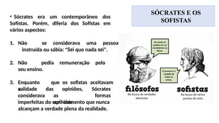 SÓCRATES E OS
SOFISTAS
• Sócrates era um contemporâneo dos
Sofistas. Porém, diferia dos Sofistas em
vários aspectos:
1. Não se considerava uma pessoa
instruída ou sábia: “Sei que nada sei”.
2. Não pedia remuneração pelo
seu ensino.
3. Enquanto que os sofistas aceitavam
a
validade
considerava
das opiniões,
as
opiniões
Sócrates
formas
imperfeitas do conhecimento que nunca
alcançam a verdade plena da realidade.
 