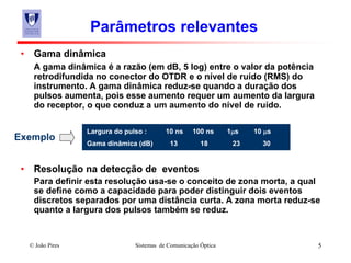 © João Pires Sistemas de Comunicação Óptica 5
Parâmetros relevantes
• Gama dinâmica
A gama dinâmica é a razão (em dB, 5 log) entre o valor da potência
retrodifundida no conector do OTDR e o nível de ruído (RMS) do
instrumento. A gama dinâmica reduz-se quando a duração dos
pulsos aumenta, pois esse aumento requer um aumento da largura
do receptor, o que conduz a um aumento do nível de ruído.
• Resolução na detecção de eventos
Para definir esta resolução usa-se o conceito de zona morta, a qual
se define como a capacidade para poder distinguir dois eventos
discretos separados por uma distância curta. A zona morta reduz-se
quanto a largura dos pulsos também se reduz.
Largura do pulso : 10 ns 100 ns 1μs 10 μs
Gama dinâmica (dB) 13 18 23 30
Exemplo
 
