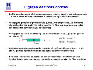 © João Pires Sistemas de Comunicação Óptica 6
Ligação de fibras ópticas
• As fibras ópticas são fabricadas com comprimentos que variam entre cerca de
2 e 20 km. Para distâncias maiores é necessário ligar diferentes troços.
• As ligações podem ser permanentes (juntas), ou temporárias. As primeiras
são realizadas por fusão das extremidades da fibra, enquanto as segundas
são realizadas com fichas (ou conectores).
• As ligações são caracterizadas pelas perdas de inserção (Aj) e pelas perdas
de retorno (Ar) .
• As juntas apresentam perdas de inserção <0.1 dB e as fichas entre 0.1 e 0.3
dB. As perdas de retorno típicas das fichas são de cerca de 55 dB.
• No sentido de reduzir as perdas as duas extremidades das fibra a serem
ligadas devem estar aplanadas, perpendicularmente ao eixo da fibra e polidas.
P
0
P
r
P
1
( ) ( )01 /log10dB PPAj −=
( ) ( )0/log10dB PPA rr −=
Ligação
 