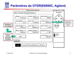 © João Pires Sistemas de Comunicação Óptica 7
Parâmetros do OTDR(E6000C, Agilent)
Calcula os
valores
apropriados
de range e
pulsewidth
Realtime e
Averaging
Limiar para a
reflectância do
connector da
frente
 