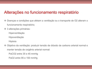 Alterações no funcionamento respiratório
Doenças❖ e condições que afetam a ventilação ou o transporte de O2 alteram o
funcionamento respiratório;
❖ 3 alterações primárias:
Hiperventilação
Hipoventilação
Hipóxia
Objetivo❖ da ventilação: produzir tensão de dióxido de carbono arterial normal e
manter tensão de oxigênio arterial normal:
PaCO2 entre 35 e 45 mmHg
PaO2 entre 95 e 100 mmHg
 
