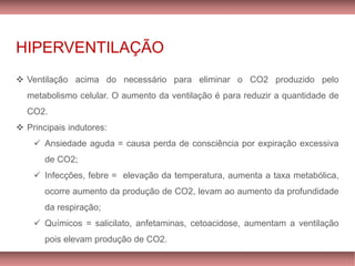 HIPERVENTILAÇÃO
❖ Ventilação acima do necessário para eliminar o CO2 produzido pelo
metabolismo celular. O aumento da ventilação é para reduzir a quantidade de
CO2.
❖ Principais indutores:
✓ Ansiedade aguda = causa perda de consciência por expiração excessiva
de CO2;
✓ Infecções, febre = elevação da temperatura, aumenta a taxa metabólica,
ocorre aumento da produção de CO2, levam ao aumento da profundidade
da respiração;
✓ Químicos = salicilato, anfetaminas, cetoacidose, aumentam a ventilação
pois elevam produção de CO2.
 
