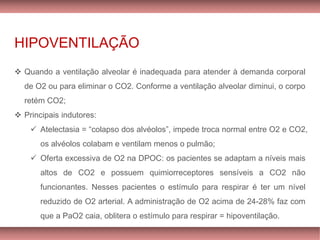 HIPOVENTILAÇÃO
❖ Quando a ventilação alveolar é inadequada para atender à demanda corporal
de O2 ou para eliminar o CO2. Conforme a ventilação alveolar diminui, o corpo
retém CO2;
❖ Principais indutores:
✓ Atelectasia = “colapso dos alvéolos”, impede troca normal entre O2 e CO2,
os alvéolos colabam e ventilam menos o pulmão;
✓ Oferta excessiva de O2 na DPOC: os pacientes se adaptam a níveis mais
altos de CO2 e possuem quimiorreceptores sensíveis a CO2 não
funcionantes. Nesses pacientes o estímulo para respirar é ter um nível
reduzido de O2 arterial. A administração de O2 acima de 24-28% faz com
que a PaO2 caia, oblitera o estímulo para respirar = hipoventilação.
 