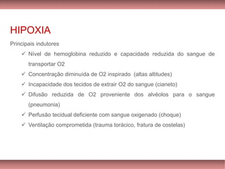 HIPOXIA
Principais indutores
✓ Nível de hemoglobina reduzido e capacidade reduzida do sangue de
transportar O2
✓ Concentração diminuída de O2 inspirado (altas altitudes)
✓ Incapacidade dos tecidos de extrair O2 do sangue (cianeto)
✓ Difusão reduzida de O2 proveniente dos alvéolos para o sangue
(pneumonia)
✓ Perfusão tecidual deficiente com sangue oxigenado (choque)
✓ Ventilação comprometida (trauma torácico, fratura de costelas)
 