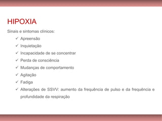 HIPOXIA
Sinais e sintomas clínicos:
✓ Apreensão
✓ Inquietação
✓ Incapacidade de se concentrar
✓ Perda de consciência
✓ Mudanças de comportamento
✓ Agitação
✓ Fadiga
✓ Alterações de SSVV: aumento da frequência de pulso e da frequência e
profundidade da respiração
 