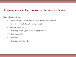 Alterações no funcionamento respiratório
Na avaliação clínica:
✓ Identificar tipos de problemas respiratórios e cardíacos
Dor, dispneia, fadiga, horário, duração
✓ Sinais e sintomas
Mudou padrão?, tem tosse?, catarro? Cor?
✓ Início e duração
✓ Gravidade
Graduar dispnéia, dor
 