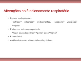 Alterações no funcionamento respiratório
✓ Fatores predisponentes
Resfriado? Influenzae? Medicamentos? Tabagismo? Exercícios?
Alergias?
✓ Efeitos dos sintomas no paciente
Afetam atividades diárias? Apetite? Sono? Como?
✓ Exame físico
✓ Análise de exames laboratoriais e diagnósticos
 