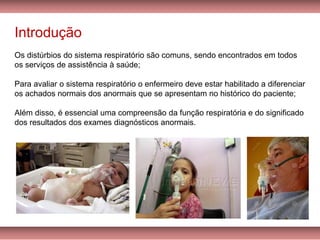 Introdução
Os distúrbios do sistema respiratório são comuns, sendo encontrados em todos
os serviços de assistência à saúde;
Para avaliar o sistema respiratório o enfermeiro deve estar habilitado a diferenciar
os achados normais dos anormais que se apresentam no histórico do paciente;
Além disso, é essencial uma compreensão da função respiratória e do significado
dos resultados dos exames diagnósticos anormais.
 