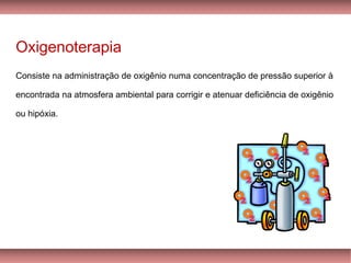 Oxigenoterapia
Consiste na administração de oxigênio numa concentração de pressão superior à
encontrada na atmosfera ambiental para corrigir e atenuar deficiência de oxigênio
ou hipóxia.
 