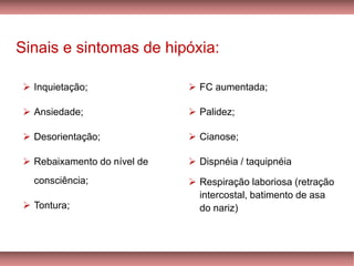 Sinais e sintomas de hipóxia:
➢ Inquietação;
➢ Ansiedade;
➢ Desorientação;
➢ Rebaixamento do nível de
consciência;
➢ Tontura;
➢ FC aumentada;
➢ Palidez;
➢ Cianose;
➢ Dispnéia / taquipnéia
➢ Respiração laboriosa (retração
intercostal, batimento de asa
do nariz)
 