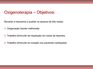 Oxigenoterapia – Objetivos:
Reverter a hipoxemia e auxiliar no alcance de três metas:
➢ Oxigenação tissular melhorada;
➢ Trabalho diminuído da respiração em casos de dispnéia;
➢ Trabalho diminuído do coração nos pacientes cardiopatas.
 