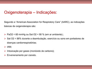 Oxigenoterapia – Indicações:
Segundo a “American Association for Respiratory Care” (AARC), as indicações
básicas de oxigenoterapia são:
➢ PaO2 < 60 mmHg ou Sat O2 < 90 % (em ar ambiente).;
➢ Sat O2 < 88% durante a deambulação, exercício ou sono em portadores de
doenças cardiorrespiratórias;
➢ IAM;
➢ Intoxicação por gases (monóxido de carbono);
➢ Envenenamento por cianeto.
 