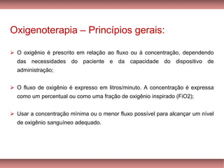 Oxigenoterapia – Princípios gerais:
➢ O oxigênio é prescrito em relação ao fluxo ou à concentração, dependendo
das necessidades do paciente e da capacidade do dispositivo de
administração;
➢ O fluxo de oxigênio é expresso em litros/minuto. A concentração é expressa
como um percentual ou como uma fração de oxigênio inspirado (FiO2);
Usar➢ a concentração mínima ou o menor fluxo possível para alcançar um nível
de oxigênio sanguíneo adequado.
 