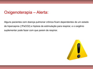 Oxigenoterapia – Alerta:
Alguns pacientes com doença pulmonar crônica ficam dependentes de um estado
de hipercapnia (↑PaCO2) e hipóxia de estimulação para respirar, e o oxigênio
suplementar pode fazer com que parem de respirar.
 