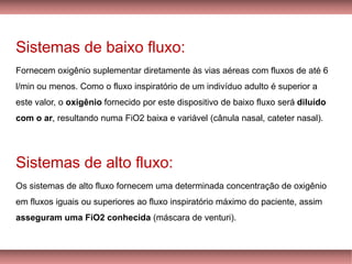 Sistemas de baixo fluxo:
Fornecem oxigênio suplementar diretamente às vias aéreas com fluxos de até 6
l/min ou menos. Como o fluxo inspiratório de um indivíduo adulto é superior a
este valor, o oxigênio fornecido por este dispositivo de baixo fluxo será diluído
com o ar, resultando numa FiO2 baixa e variável (cânula nasal, cateter nasal).
Sistemas de alto fluxo:
Os sistemas de alto fluxo fornecem uma determinada concentração de oxigênio
em fluxos iguais ou superiores ao fluxo inspiratório máximo do paciente, assim
asseguram uma FiO2 conhecida (máscara de venturi).
 