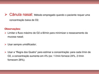 ➢ Cânula nasal: Método empregado quando o paciente requer uma
concentração baixa de O2.
Observações:
➢ Limitar o fluxo máximo de O2 a 6l/min para minimizar o ressecamento da
mucosa nasal;
➢ Usar sempre umidificador;
➢ Usar a “Regra dos Quatro” para estimar a concentração: para cada l/min de
O2, a concentração aumenta em 4% (ex: 1 l/min fornece 24%, 2 l/min
fornecem 28%).
 