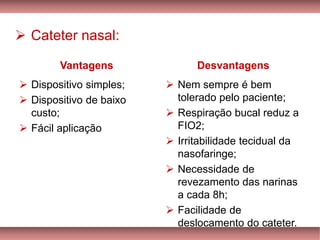 ➢ Cateter nasal:
Vantagens
➢ Dispositivo simples;
➢ Dispositivo de baixo
custo;
➢ Fácil aplicação
Desvantagens
➢ Nem sempre é bem
tolerado pelo paciente;
➢ Respiração bucal reduz a
FIO2;
➢ Irritabilidade tecidual da
nasofaringe;
➢ Necessidade de
revezamento das narinas
a cada 8h;
➢ Facilidade de
deslocamento do cateter.
 