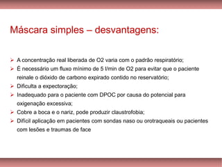 Máscara simples – desvantagens:
➢ A concentração real liberada de O2 varia com o padrão respiratório;
➢ É necessário um fluxo mínimo de 5 l/min de O2 para evitar que o paciente
reinale o dióxido de carbono expirado contido no reservatório;
➢ Dificulta a expectoração;
➢ Inadequado para o paciente com DPOC por causa do potencial para
oxigenação excessiva;
➢ Cobre a boca e o nariz, pode produzir claustrofobia;
➢ Difícil aplicação em pacientes com sondas naso ou orotraqueais ou pacientes
com lesões e traumas de face
 