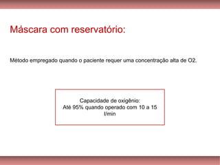 Máscara com reservatório:
Método empregado quando o paciente requer uma concentração alta de O2.
Capacidade de oxigênio:
Até 95% quando operado com 10 a 15
l/min
 