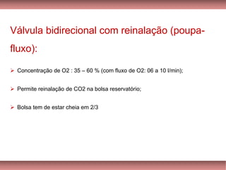 Válvula bidirecional com reinalação (poupa-
fluxo):
Concentração de O➢ 2 : 35 – 60 % (com fluxo de O2: 06 a 10 l/min);
Permite➢ reinalação de CO2 na bolsa reservatório;
Bolsa tem de estar cheia em➢ 2/3
 