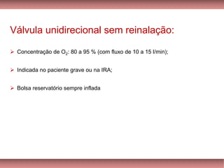 Válvula unidirecional sem reinalação:
➢ Concentração de O2: 80 a 95 % (com fluxo de 10 a 15 l/min);
➢ Indicada no paciente grave ou na IRA;
➢ Bolsa reservatório sempre inflada
 