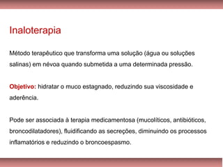 Inaloterapia
Método terapêutico que transforma uma solução (água ou soluções
salinas) em névoa quando submetida a uma determinada pressão.
Objetivo: hidratar o muco estagnado, reduzindo sua viscosidade e
aderência.
Pode ser associada à terapia medicamentosa (mucolíticos, antibióticos,
broncodilatadores), fluidificando as secreções, diminuindo os processos
inflamatórios e reduzindo o broncoespasmo.
 