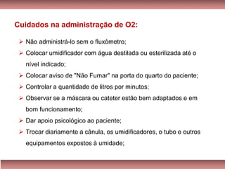 ➢ Não administrá-lo sem o fluxômetro;
➢ Colocar umidificador com água destilada ou esterilizada até o
nível indicado;
➢ Colocar aviso de "Não Fumar" na porta do quarto do paciente;
➢ Controlar a quantidade de litros por minutos;
➢ Observar se a máscara ou cateter estão bem adaptados e em
bom funcionamento;
➢ Dar apoio psicológico ao paciente;
➢ Trocar diariamente a cânula, os umidificadores, o tubo e outros
equipamentos expostos à umidade;
Cuidados na administração de O2:
 