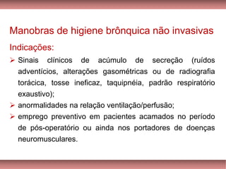 Manobras de higiene brônquica não invasivas
Indicações:
➢ Sinais clínicos de acúmulo de secreção (ruídos
adventícios, alterações gasométricas ou de radiografia
torácica, tosse ineficaz, taquipnéia, padrão respiratório
exaustivo);
➢ anormalidades na relação ventilação/perfusão;
➢ emprego preventivo em pacientes acamados no período
de pós-operatório ou ainda nos portadores de doenças
neuromusculares.
 