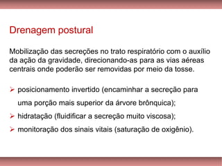 Drenagem postural
Mobilização das secreções no trato respiratório com o auxílio
da ação da gravidade, direcionando-as para as vias aéreas
centrais onde poderão ser removidas por meio da tosse.
➢ posicionamento invertido (encaminhar a secreção para
uma porção mais superior da árvore brônquica);
➢ hidratação (fluidificar a secreção muito viscosa);
➢ monitoração dos sinais vitais (saturação de oxigênio).
 