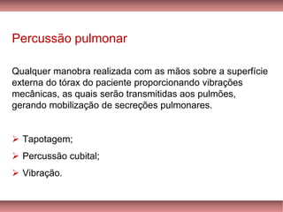 Percussão pulmonar
Qualquer manobra realizada com as mãos sobre a superfície
externa do tórax do paciente proporcionando vibrações
mecânicas, as quais serão transmitidas aos pulmões,
gerando mobilização de secreções pulmonares.
Tapotagem➢ ;
Percussão cubital;➢
Vibração.➢
 