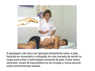 A tapotagem não deve ser aplicada diretamente sobre a pele,
fazendo-se necessário a utilização de uma camada de tecido ou
roupa para evitar a estimulação sensorial da pele. Evitar áreas
sensíveis, locais de traumatismo ou de cirurgia e nunca percutir
sobre proeminências ósseas.
 