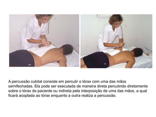 A percussão cubital consiste em percutir o tórax com uma das mãos
semifechadas. Ela pode ser executada de maneira direta percutindo diretamente
sobre o tórax do paciente ou indireta pela interposição de uma das mãos, a qual
ficará acoplada ao tórax enquanto a outra realiza a percussão.
 