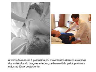 A vibração manual é produzida por movimentos rítmicos e rápidos
dos músculos do braço e antebraço e transmitida pelos punhos e
mãos ao tórax do paciente.
 