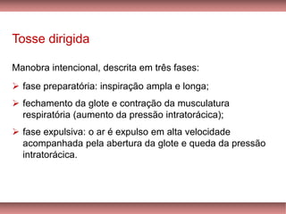 Tosse dirigida
Manobra intencional, descrita em três fases:
➢ fase preparatória: inspiração ampla e longa;
➢ fechamento da glote e contração da musculatura
respiratória (aumento da pressão intratorácica);
➢ fase expulsiva: o ar é expulso em alta velocidade
acompanhada pela abertura da glote e queda da pressão
intratorácica.
 