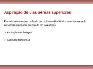 Aspiração de vias aéreas superiores
Procedimento invasivo, realizado por profissional habilitado, visando a remoção
de secreção pulmonar acumulada em vias aéreas.
➢ Aspiração nasofaríngea;
➢ Aspiração orofaríngea
 