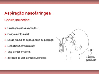 Aspiração nasofaríngea
Contra-indicação:
➢ Passagens nasais ocluídas;
➢ Sangramento nasal;
➢ Lesão aguda de cabeça, face ou pescoço;
➢ Distúrbios hemorrágicos;
➢ Vias aéreas irritáveis;
➢ Infecção de vias aéreas superiores.
 