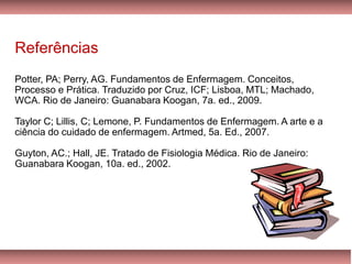 Referências
Potter, PA; Perry, AG. Fundamentos de Enfermagem. Conceitos,
Processo e Prática. Traduzido por Cruz, ICF; Lisboa, MTL; Machado,
WCA. Rio de Janeiro: Guanabara Koogan, 7a. ed., 2009.
Taylor C; Lillis, C; Lemone, P. Fundamentos de Enfermagem. A arte e a
ciência do cuidado de enfermagem. Artmed, 5a. Ed., 2007.
Guyton, AC.; Hall, JE. Tratado de Fisiologia Médica. Rio de Janeiro:
Guanabara Koogan, 10a. ed., 2002.
 