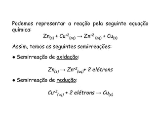 QUÍMICA, 3ª ANO
Oxirredução (Regras do Nox)
Podemos representar a reação pela seguinte equação
química:
Zn(s) + Cu+2
(aq) → Zn+2
(aq) + Cu(s)
Assim, temos as seguintes semirreações:
● Semirreação de oxidação:
Zn(s) → Zn+2
(aq)+ 2 elétrons
● Semirreação de redução:
Cu+2
(aq) + 2 elétrons → Cu(s)
 