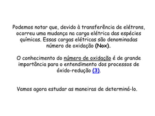 QUÍMICA, 3ª ANO
Oxirredução (Regras do Nox)
Podemos notar que, devido à transferência de elétrons,
ocorreu uma mudança na carga elétrica das espécies
químicas. Essas cargas elétricas são denominadas
número de oxidação (Nox).
O conhecimento do número de oxidação é de grande
importância para o entendimento dos processos de
óxido-redução (3).
Vamos agora estudar as maneiras de determiná-lo.
 