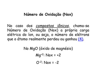 QUÍMICA, 3ª ANO
Oxirredução (Regras do Nox)
Número de Oxidação (Nox)
No caso dos compostos iônicos, chama-se
Número de Oxidação (Nox) a própria carga
elétrica do íon, ou seja, o número de elétrons
que o átomo realmente perdeu ou ganhou (4).
No MgO (óxido de magnésio)
Mg+2: Nox = +2
O-2: Nox = -2
 