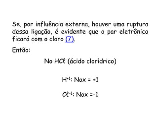 QUÍMICA, 3ª ANO
Oxirredução (Regras do Nox)
Se, por influência externa, houver uma ruptura
dessa ligação, é evidente que o par eletrônico
ficará com o cloro (7).
Então:
No HCℓ (ácido clorídrico)
H+1: Nox = +1
Cℓ-1: Nox =-1
 