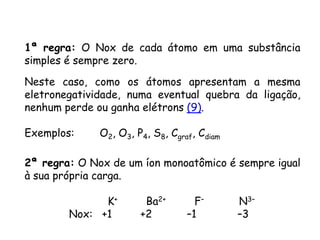 QUÍMICA, 3ª ANO
Oxirredução (Regras do Nox)
1ª regra: O Nox de cada átomo em uma substância
simples é sempre zero.
Neste caso, como os átomos apresentam a mesma
eletronegatividade, numa eventual quebra da ligação,
nenhum perde ou ganha elétrons (9).
Exemplos: O2, O3, P4, S8, Cgraf, Cdiam
2ª regra: O Nox de um íon monoatômico é sempre igual
à sua própria carga.
K+ Ba2+ F– N3–
Nox: +1 +2 –1 –3
 