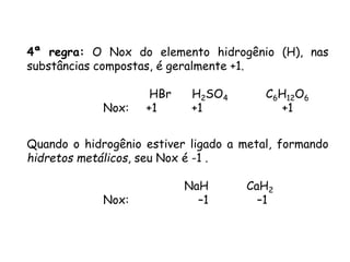 QUÍMICA, 3ª ANO
Oxirredução (Regras do Nox)
4ª regra: O Nox do elemento hidrogênio (H), nas
substâncias compostas, é geralmente +1.
HBr H2SO4 C6H12O6
Nox: +1 +1 +1
Quando o hidrogênio estiver ligado a metal, formando
hidretos metálicos, seu Nox é -1 .
NaH CaH2
Nox: –1 –1
 