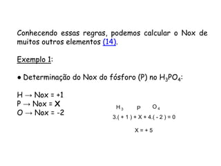 QUÍMICA, 3ª ANO
Oxirredução (Regras do Nox)
Conhecendo essas regras, podemos calcular o Nox de
muitos outros elementos (14).
Exemplo 1:
● Determinação do Nox do fósforo (P) no H3PO4:
H → Nox = +1
P → Nox = X
O → Nox = -2
H 3 P O 4
3.( + 1 ) + X + 4.( - 2 ) = 0
X = + 5
 