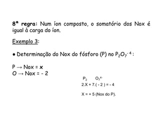 QUÍMICA, 3ª ANO
Oxirredução (Regras do Nox)
8ª regra: Num íon composto, o somatório dos Nox é
igual à carga do íon.
Exemplo 3:
● Determinação do Nox do fósforo (P) no P2O7
- 4 :
P → Nox = x
O → Nox = - 2
P2 O7
4-
2.X + 7.( - 2 ) = - 4
X = + 5 (Nox do P).
 