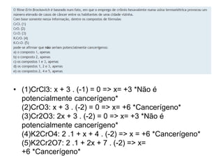 • (1)CrCl3: x + 3 . (-1) = 0 => x= +3 *Não é
potencialmente cancerígeno*
(2)CrO3: x + 3 . (-2) = 0 => x= +6 *Cancerígeno*
(3)Cr2O3: 2x + 3 . (-2) = 0 => x= +3 *Não é
potencialmente cancerígeno*
(4)K2CrO4: 2 .1 + x + 4 . (-2) => x = +6 *Cancerígeno*
(5)K2Cr2O7: 2 .1 + 2x + 7 . (-2) => x=
+6 *Cancerígeno*
 