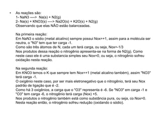 • As reações são:
1- NaN3 ----> Na(s) + N2(g)
2- Na(s) + KNO3(s) ----> Na2O(s) + K2O(s) + N2(g)
Observando que elas NÃO estão balanceadas.
Na primeira reação:
Em NaN3 o sódio (metal alcalino) sempre possui Nox=+1, assim para a molécula ser
neutra, o "N3" tem que ter carga -1.
Como são três átomos de N, cada um terá carga, ou seja, Nox=-1/3
Nos produtos dessa reação o nitrogênio apresenta-se na forma de N2(g). Como
neste caso ele é uma substancia simples seu Nox=0, ou seja, o nitrogênio sofreu
oxidação nesta reação.
Na segunda reação:
Em KNO3 temos o K que sempre tem Nox=+1 (metal alcalino também), assim "NO3"
terá carga -1.
O oxigênio neste caso, por ser mais eletronegativo que o nitrogênio, terá seu Nox
padrão de ligação que é -2.
Como há 3 oxigênios, a carga que o "O3" representa é -6. Se "NO3" em carga -1 e
"O3" tem carga -6, o nitrogênio terá carga (Nox) +5.
Nos produtos o nitrogênio também está como substância pura, ou seja, co Nox=0.
Nesta reação então, o nitrogênio sofreu redução (oxidando o sódio).
 